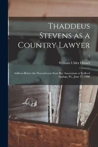 Cover image for Thaddeus Stevens as a Country Lawyer; Address Before the Pennsylvania State Bar Association at Bedford Springs, Pa., June 27, 1906; 1