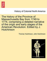 Cover image for The history of the Province of Massachusetts Bay from 1749 to 1774, comprising a detailed narrative of the origin and early stages of the American Revolution. Edited by J. Hutchinson