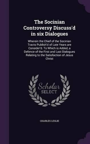 The Socinian Controversy Discuss'd in Six Dialogues: Wherein the Chief of the Socinian Tracts Publish'd of Late Years Are Consider'd. to Which Is Added, a Defence of the First and Last Dialogues Relating to the Satisfaction of Jesus Christ