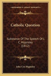 Cover image for Catholic Question: Substance of the Speech of J. C. Hippisley (1812)