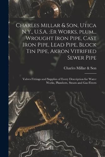 Cover image for Charles Millar & Son, Utica N.Y., U.S.A.: er Works, Plum... Wrought Iron Pipe, Cast Iron Pipe, Lead Pipe, Block Tin Pipe, Akron Vitrified Sewer Pipe; Valves Fittings and Supplies of Every Description for Water Works, Plumbers, Steam and Gas Fitters