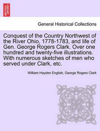 Cover image for Conquest of the Country Northwest of the River Ohio, 1778-1783, and life of Gen. George Rogers Clark. Over one hundred and twenty-five illustrations. With numerous sketches of men who served under Clark, etc. VOLUME I