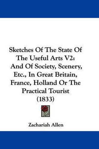 Cover image for Sketches of the State of the Useful Arts V2: And of Society, Scenery, Etc., in Great Britain, France, Holland or the Practical Tourist (1833)