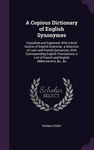 Cover image for A Copious Dictionary of English Synonymes: Classified and Explained; With a Brief Outline of English Grammar; A Selection of Latin and French Quotations, with Corresponding English Translations; A List of French and English Abbreviations, &C., &C