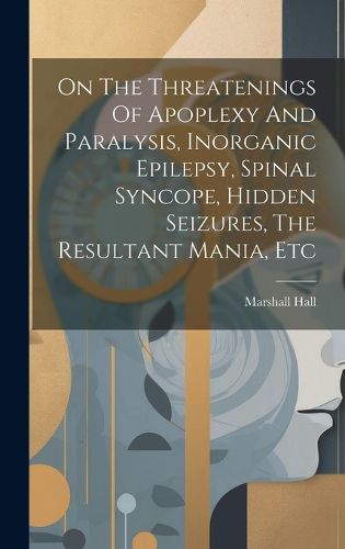 Cover image for On The Threatenings Of Apoplexy And Paralysis, Inorganic Epilepsy, Spinal Syncope, Hidden Seizures, The Resultant Mania, Etc