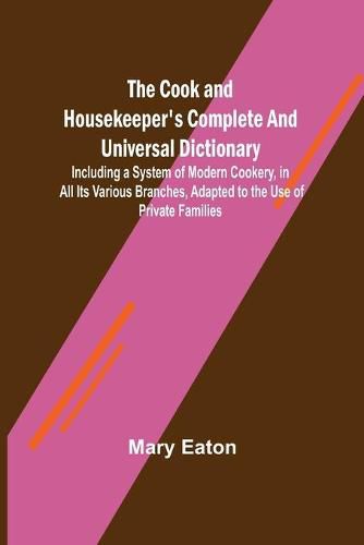 Cover image for The Cook and Housekeeper's Complete and Universal Dictionary; Including a System of Modern Cookery, in all Its Various Branches, Adapted to the Use of Private Families