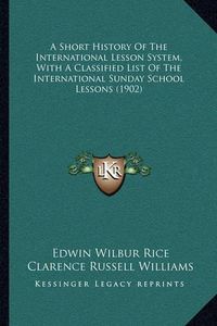 Cover image for A Short History of the International Lesson System, with a Classified List of the International Sunday School Lessons (1902)