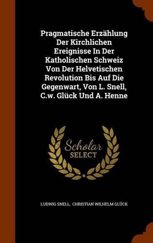 Pragmatische Erzahlung Der Kirchlichen Ereignisse in Der Katholischen Schweiz Von Der Helvetischen Revolution Bis Auf Die Gegenwart, Von L. Snell, C.W. Gluck Und A. Henne