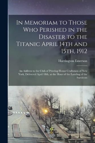 Cover image for In Memoriam to Those Who Perished in the Disaster to the Titanic April 14th and 15th, 1912: an Address to the Club of Printing House Craftsmen of New York, Delivered April 18th, at the Hour of the Landing of the Survivors