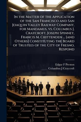 Cover image for In the Matter of the Application of the San Francisco and San Joaquin Valley Railway Company, for Mandamus, vs. Columbus J. Craycroft, Joseph Spinney, Francis M. Chittenden ... [and Others] Constituting the Board of Trustees of the City of Fresno, Respond