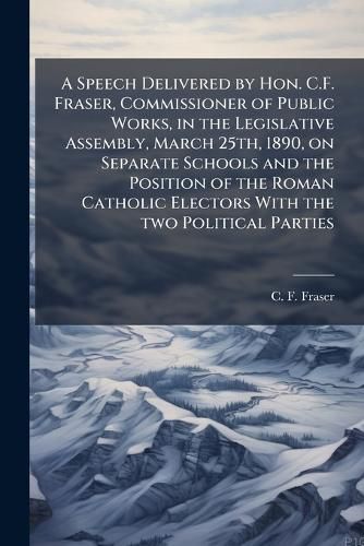 Cover image for A Speech Delivered by Hon. C.F. Fraser, Commissioner of Public Works, in the Legislative Assembly, March 25th, 1890, on Separate Schools and the Position of the Roman Catholic Electors with the Two Political Parties