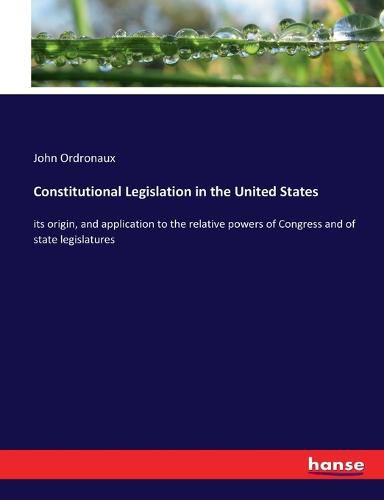 Cover image for Constitutional Legislation in the United States: its origin, and application to the relative powers of Congress and of state legislatures