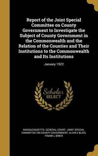 Cover image for Report of the Joint Special Committee on County Government to Investigate the Subject of County Government in the Commonwealth and the Relation of the Counties and Their Institutions to the Commonwealth and Its Institutions: January 1922