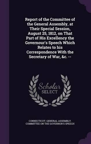 Report of the Committee of the General Assembly, at Their Special Session, August 25, 1812, on That Part of His Excellency the Governour's Speech Which Relates to His Correspondence with the Secretary of War, &C. --