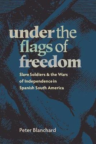 Under the Flags of Freedom: Slave Soldiers and the Wars of Independence in Spanish South America