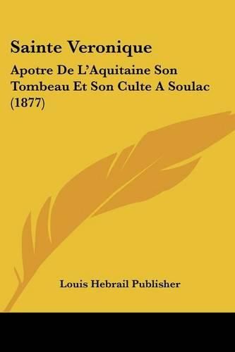 Cover image for Sainte Veronique: Apotre de L'Aquitaine Son Tombeau Et Son Culte a Soulac (1877)