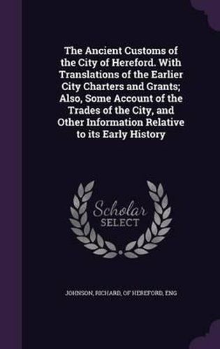 Cover image for The Ancient Customs of the City of Hereford. with Translations of the Earlier City Charters and Grants; Also, Some Account of the Trades of the City, and Other Information Relative to Its Early History