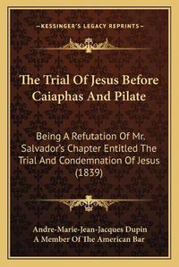 Cover image for The Trial of Jesus Before Caiaphas and Pilate: Being a Refutation of Mr. Salvador's Chapter Entitled the Trial and Condemnation of Jesus (1839)