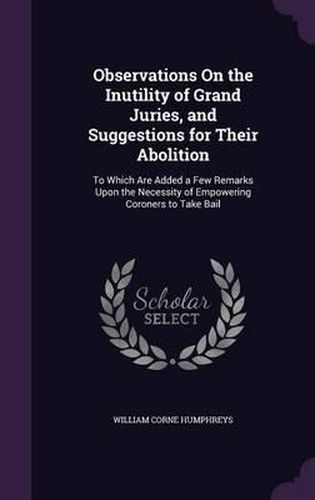 Observations on the Inutility of Grand Juries, and Suggestions for Their Abolition: To Which Are Added a Few Remarks Upon the Necessity of Empowering Coroners to Take Bail