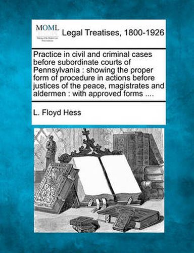 Cover image for Practice in civil and criminal cases before subordinate courts of Pennsylvania: showing the proper form of procedure in actions before justices of the peace, magistrates and aldermen: with approved forms ....