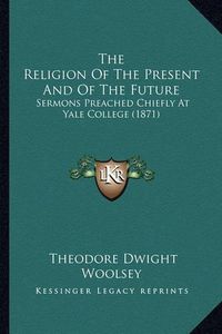 Cover image for The Religion of the Present and of the Future: Sermons Preached Chiefly at Yale College (1871)