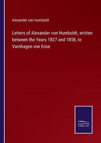 Cover image for Letters of Alexander von Humboldt, written between the Years 1827 and 1858, to Varnhagen von Ense