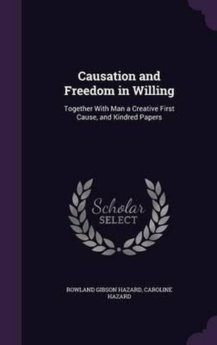 Causation and Freedom in Willing: Together with Man a Creative First Cause, and Kindred Papers