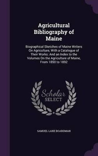 Cover image for Agricultural Bibliography of Maine: Biographical Sketches of Maine Writers on Agriculture, with a Catalogue of Their Works: And an Index to the Volumes on the Agriculture of Maine, from 1850 to 1892