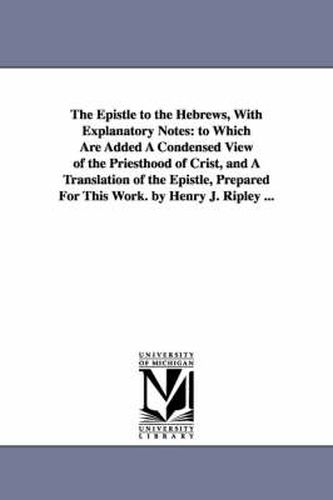 Cover image for The Epistle to the Hebrews, With Explanatory Notes: to Which Are Added A Condensed View of the Priesthood of Crist, and A Translation of the Epistle, Prepared For This Work. by Henry J. Ripley ...