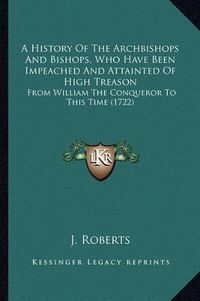 Cover image for A History of the Archbishops and Bishops, Who Have Been Impeached and Attainted of High Treason: From William the Conqueror to This Time (1722)