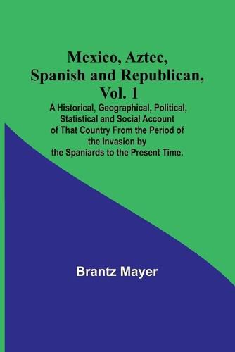 Mexico, Aztec, Spanish and Republican, Vol. 1; A Historical, Geographical, Political, Statistical and Social Account of That Country From the Period of the Invasion by the Spaniards to the Present Time.