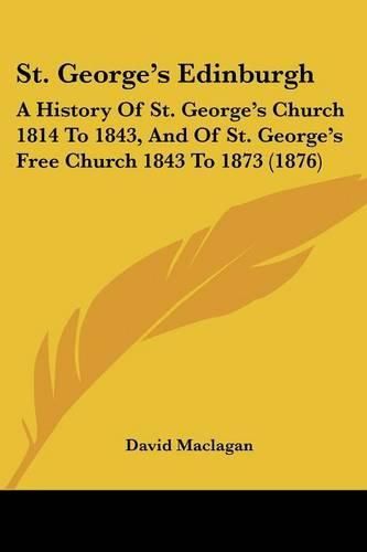 Cover image for St. George's Edinburgh: A History of St. George's Church 1814 to 1843, and of St. George's Free Church 1843 to 1873 (1876)