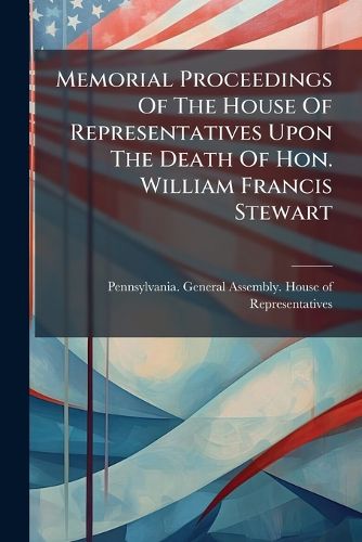 Cover image for Memorial Proceedings Of The House Of Representatives Upon The Death Of Hon. William Francis Stewart
