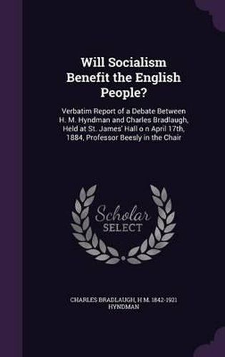 Cover image for Will Socialism Benefit the English People?: Verbatim Report of a Debate Between H. M. Hyndman and Charles Bradlaugh, Held at St. James' Hall O N April 17th, 1884, Professor Beesly in the Chair