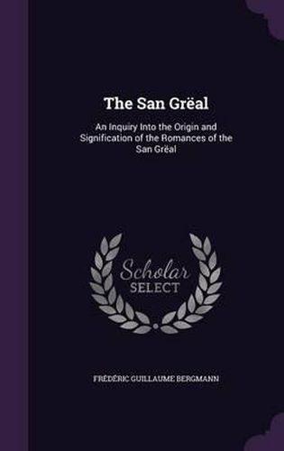 The San Greal: An Inquiry Into the Origin and Signification of the Romances of the San Greal