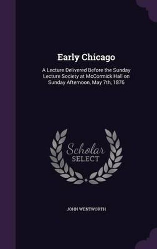 Early Chicago: A Lecture Delivered Before the Sunday Lecture Society at McCormick Hall on Sunday Afternoon, May 7th, 1876