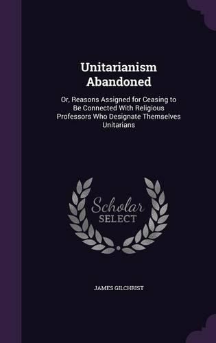 Unitarianism Abandoned: Or, Reasons Assigned for Ceasing to Be Connected with Religious Professors Who Designate Themselves Unitarians