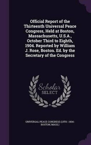 Official Report of the Thirteenth Universal Peace Congress, Held at Boston, Massachusetts, U.S.A., October Third to Eighth, 1904. Reported by William J. Rose, Boston. Ed. by the Secretary of the Congress