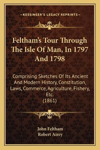 Cover image for Feltham's Tour Through the Isle of Man, in 1797 and 1798: Comprising Sketches of Its Ancient and Modern History, Constitution, Laws, Commerce, Agriculture, Fishery, Etc. (1861)