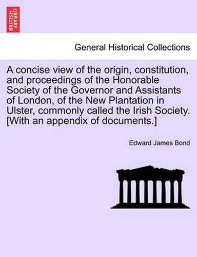 Cover image for A Concise View of the Origin, Constitution, and Proceedings of the Honorable Society of the Governor and Assistants of London, of the New Plantation in Ulster, Commonly Called the Irish Society. [With an Appendix of Documents.]