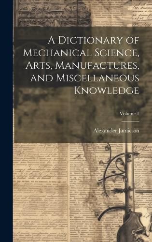 Cover image for A Dictionary of Mechanical Science, Arts, Manufactures, and Miscellaneous Knowledge; Volume 1