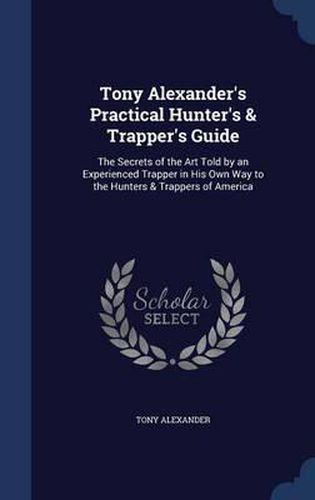 Tony Alexander's Practical Hunter's & Trapper's Guide: The Secrets of the Art Told by an Experienced Trapper in His Own Way to the Hunters & Trappers of America