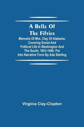 A Belle Of The Fifties; Memoirs Of Mrs. Clay Of Alabama, Covering Social And Political Life In Washington And The South, 1853-1866. Put Into Narrative Form By Ada Sterling