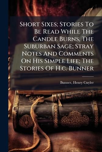Cover image for Short Sixes; Stories to Be Read While the Candle Burns, the Suburban Sage; Stray Notes and Comments on His Simple Life; The Stories of H.C. Bunner