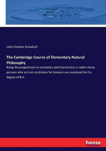 Cover image for The Cambridge Course of Elementary Natural Philosophy: Being the propositions in mechanics and hydrostatics in which those persons who are not candidates for honours are examined for the degree of B.A.