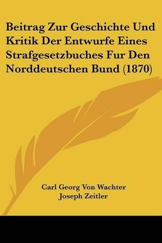 Beitrag Zur Geschichte Und Kritik Der Entwurfe Eines Strafgesetzbuches Fur Den Norddeutschen Bund (1870)