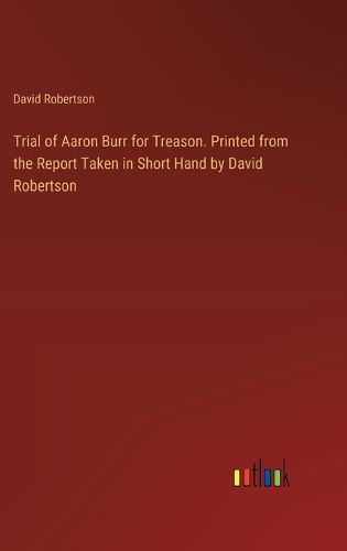 Trial of Aaron Burr for Treason. Printed from the Report Taken in Short Hand by David Robertson