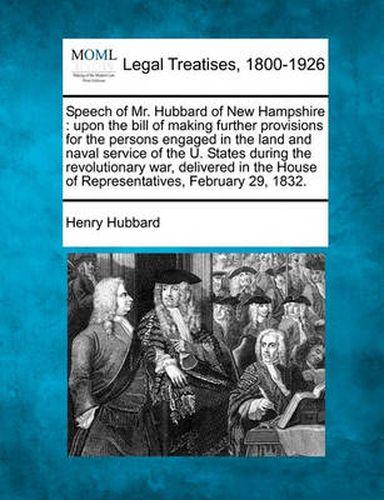 Speech of Mr. Hubbard of New Hampshire: Upon the Bill of Making Further Provisions for the Persons Engaged in the Land and Naval Service of the U. States During the Revolutionary War, Delivered in the House of Representatives, February 29, 1832.