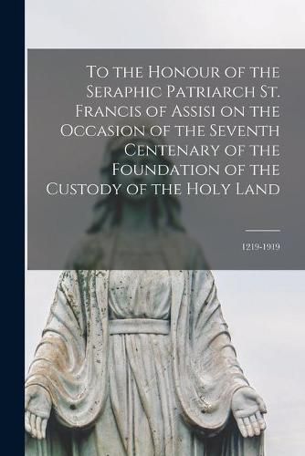 Cover image for To the Honour of the Seraphic Patriarch St. Francis of Assisi on the Occasion of the Seventh Centenary of the Foundation of the Custody of the Holy Land [microform]: 1219-1919