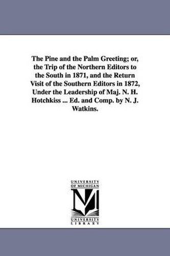 Cover image for The Pine and the Palm Greeting; or, the Trip of the Northern Editors to the South in 1871, and the Return Visit of the Southern Editors in 1872, Under the Leadership of Maj. N. H. Hotchkiss ... Ed. and Comp. by N. J. Watkins.